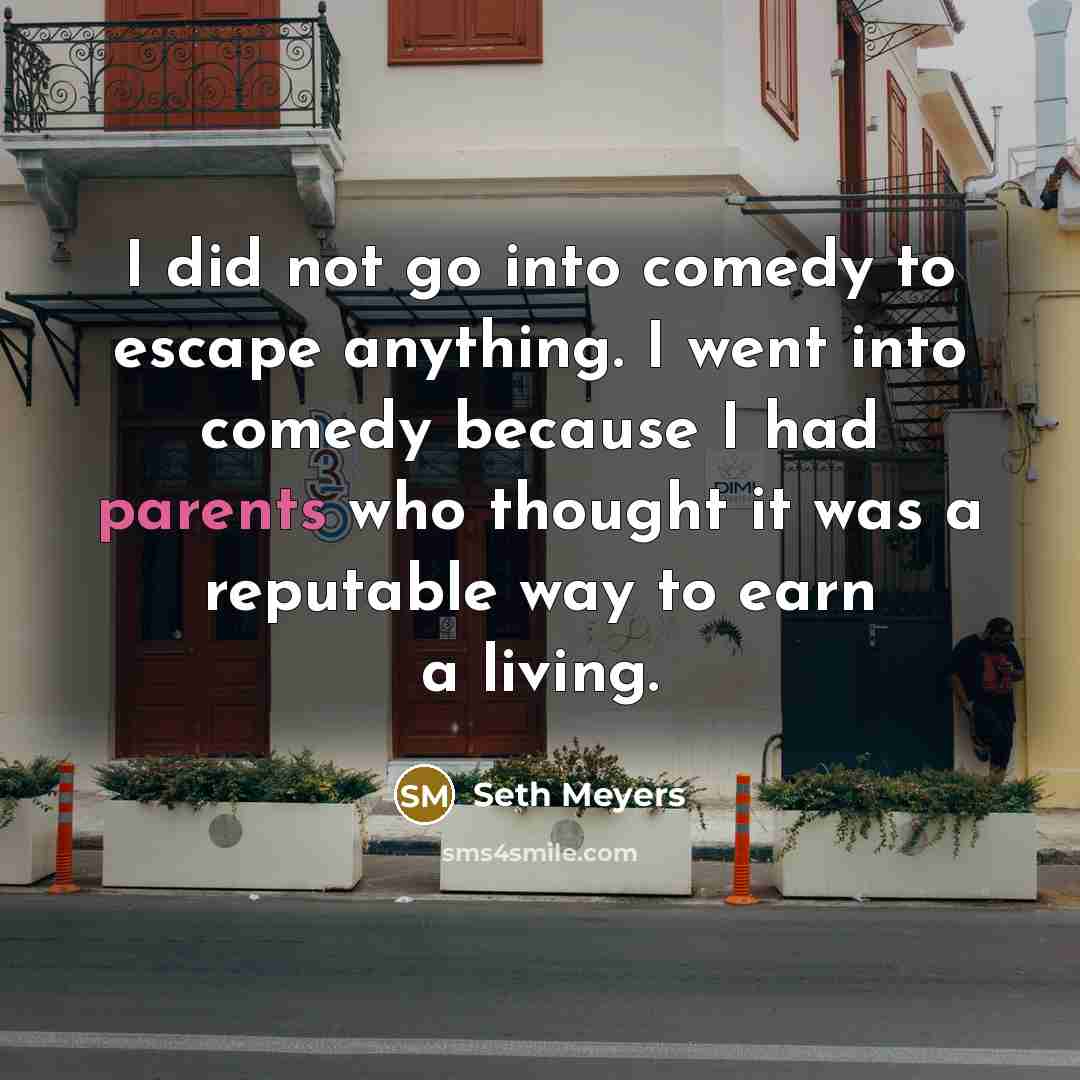 “I did not go into comedy to escape anything. I went into comedy because I had parents who thought it was a reputable way to earn a living.” quote by Seth Meyers