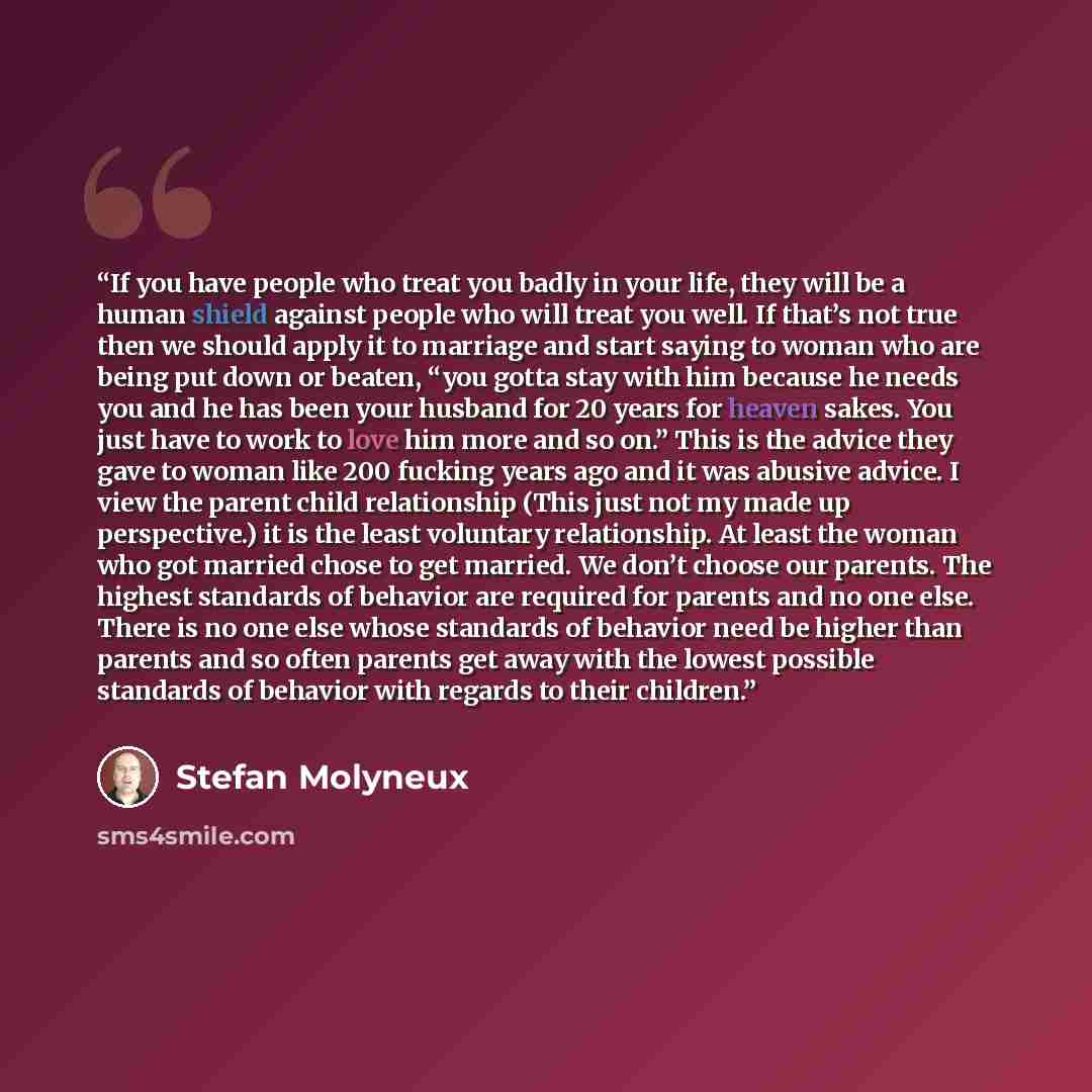 “If you have people who treat you badly in your life, they will be a human shield against people who will treat you well. If that’s not true then we should apply it to marriage and start saying to woman who are being put down or beaten, “you gotta stay with him because he needs you and he has been…” quote by Stefan Molyneux