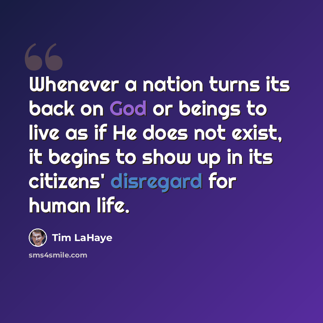 “Whenever a nation turns its back on God or beings to live as if He does not exist, it begins to show up in its citizens' disregard for human life.” quote by Tim LaHaye