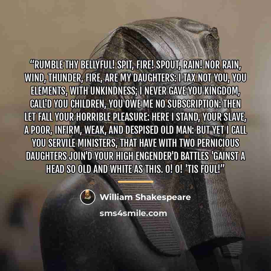 “Rumble thy bellyful! Spit, fire! spout, rain! Nor rain, wind, thunder, fire, are my daughters: I tax not you, you elements, with unkindness; I never gave you kingdom, call'd you children, You owe me no subscription: then let fall Your horrible pleasure: here I stand, your slave, A poor, infirm…” quote by William Shakespeare