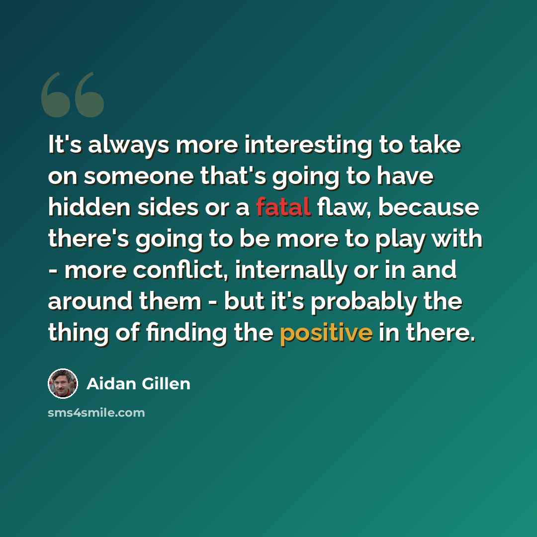 “It's always more interesting to take on someone that's going to have hidden sides or a fatal flaw, because there's going to be more to play with - more conflict, internally or in and around them - but it's probably the thing of finding the positive in there.” quote by Aidan Gillen