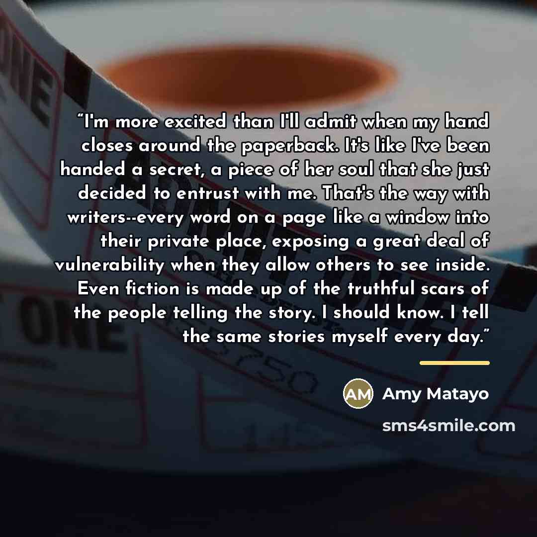“I'm more excited than I'll admit when my hand closes around the paperback. It's like I've been handed a secret, a piece of her soul that she just decided to entrust with me. That's the way with writers--every word on a page like a window into their private place, exposing a great deal of…” quote by Amy Matayo