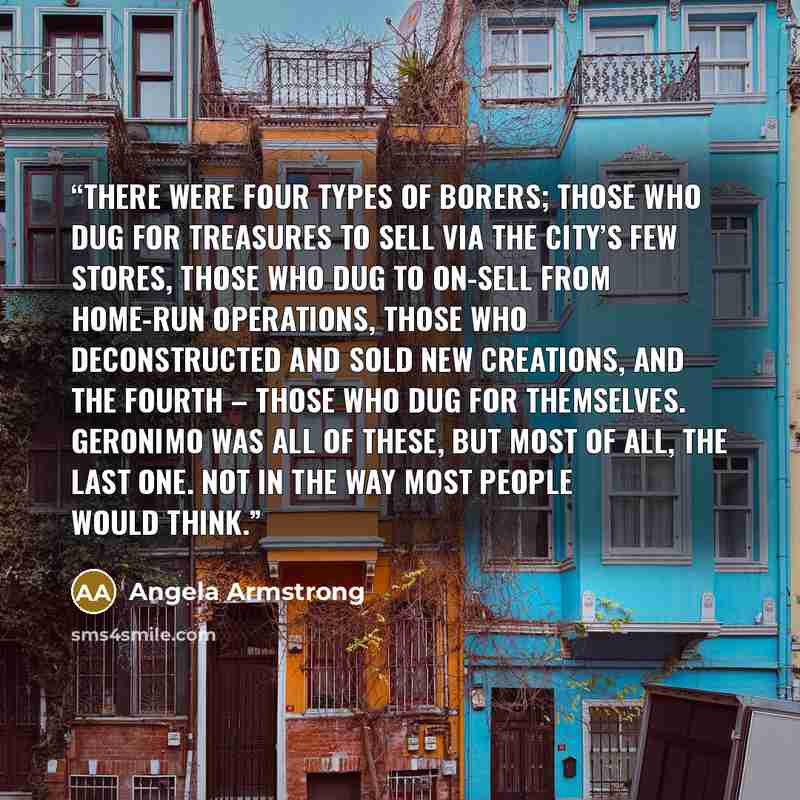“There were four types of borers; those who dug for treasures to sell via the city’s few stores, those who dug to on-sell from home-run operations, those who deconstructed and sold new creations, and the fourth – those who dug for themselves. Geronimo was all of these, but most of all, the last…” quote by Angela Armstrong