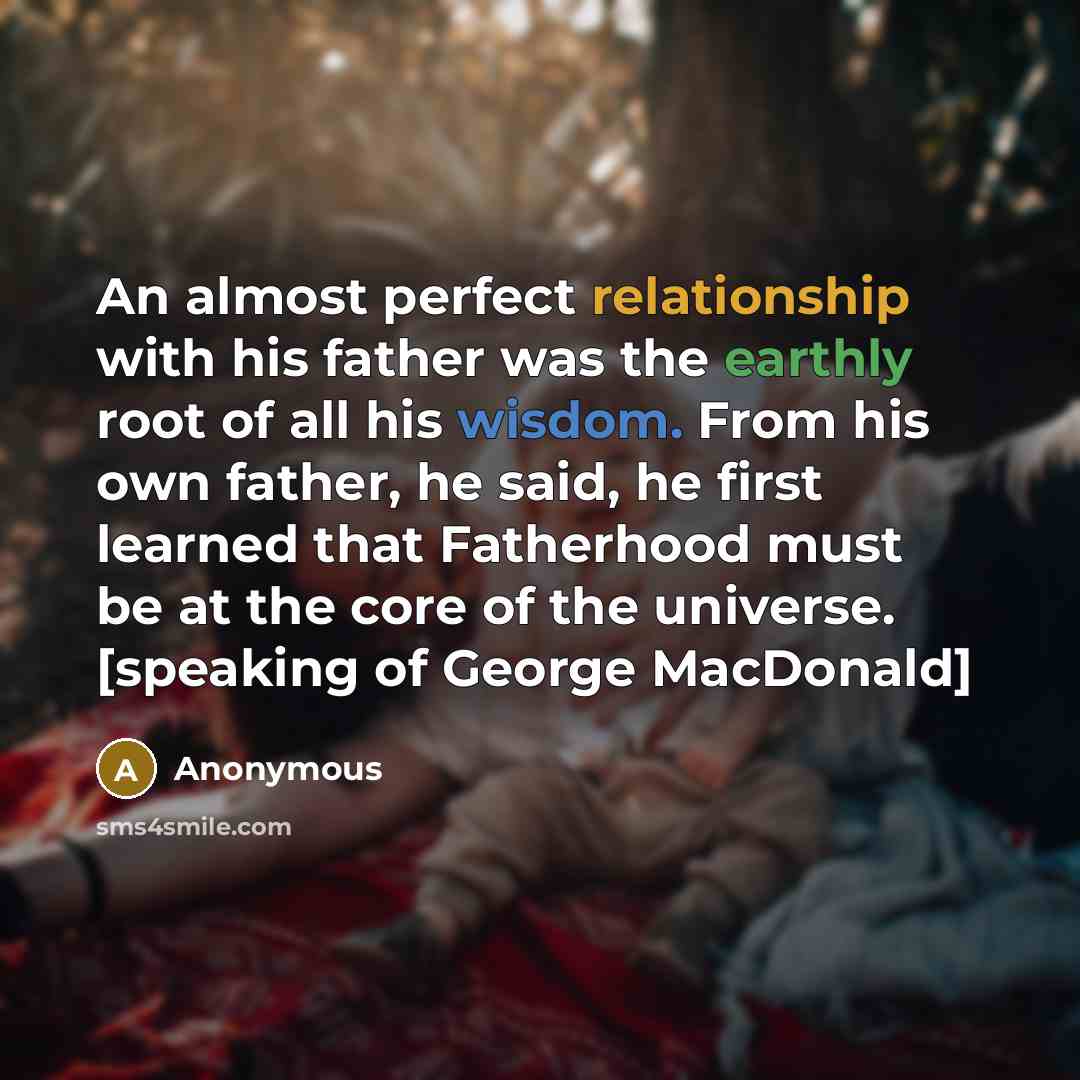 “An almost perfect relationship with his father was the earthly root of all his wisdom. From his own father, he said, he first learned that Fatherhood must be at the core of the universe. [speaking of George MacDonald]” quote by Anonymous