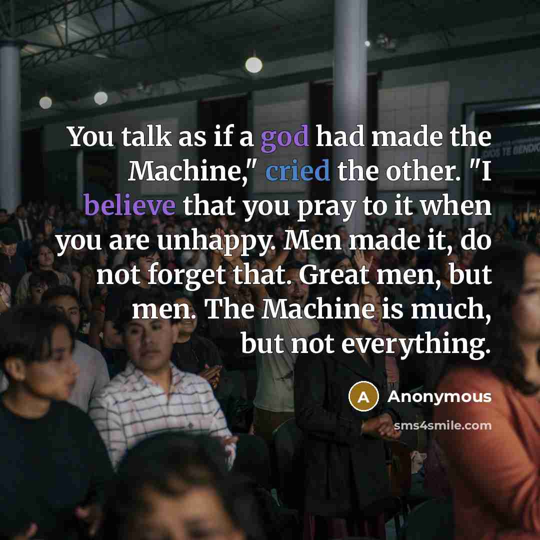 “You talk as if a god had made the Machine," cried the other. "I believe that you pray to it when you are unhappy. Men made it, do not forget that. Great men, but men. The Machine is much, but not everything.” quote by Anonymous