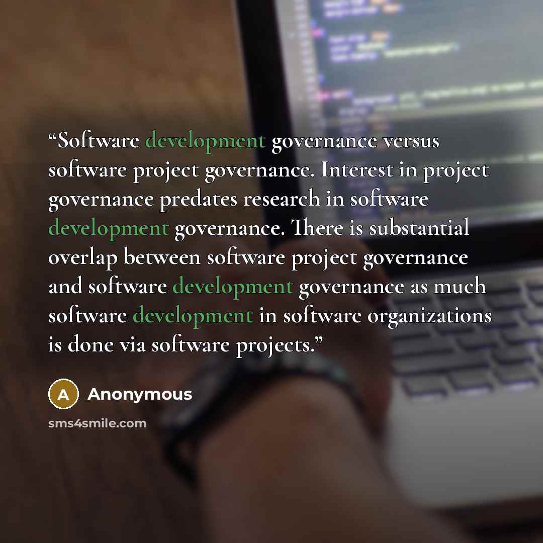 “Software development governance versus software project governance. Interest in project governance predates research in software development governance. There is substantial overlap between software project governance and software development governance as much software development in software…” quote by Anonymous