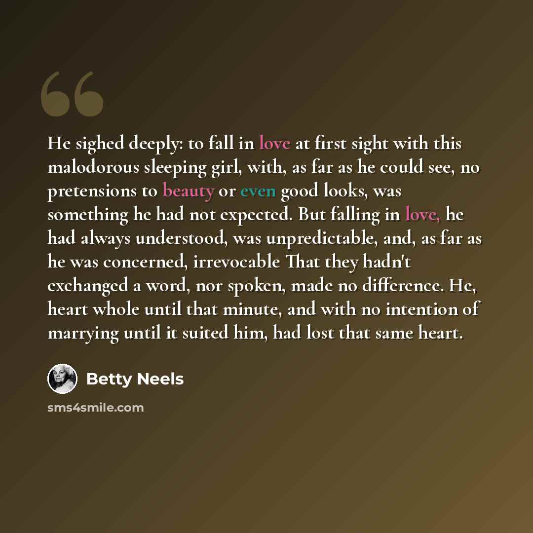 “He sighed deeply: to fall in love at first sight with this malodorous sleeping girl, with, as far as he could see, no pretensions to beauty or even good looks, was something he had not expected. But falling in love, he had always understood, was unpredictable, and, as far as he was concerned…” quote by Betty Neels