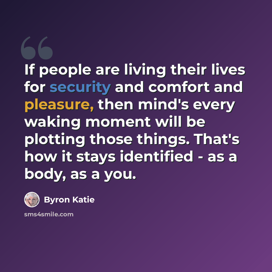 “If people are living their lives for security and comfort and pleasure, then mind's every waking moment will be plotting those things. That's how it stays identified - as a body, as a you.” quote by Byron Katie