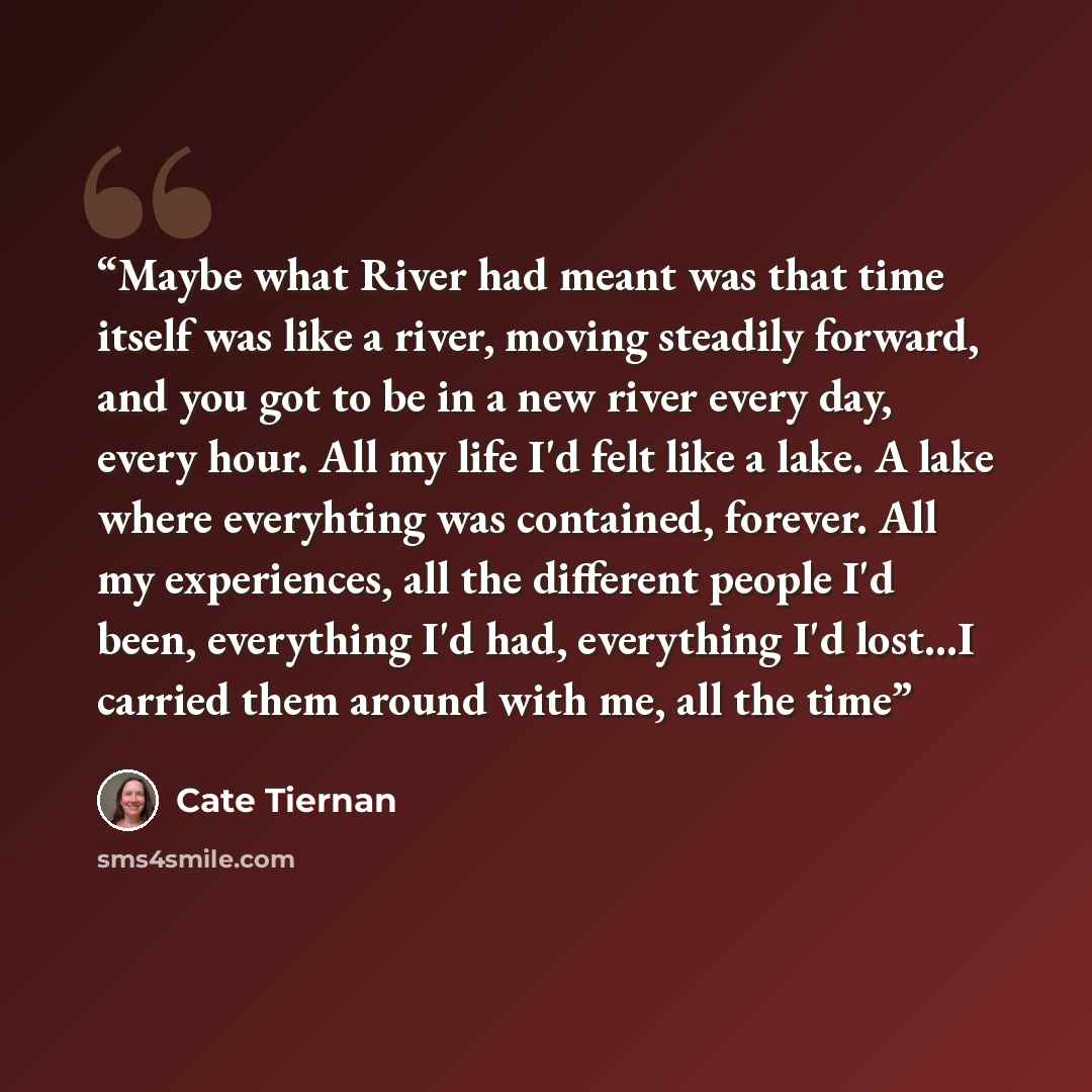 “Maybe what River had meant was that time itself was like a river, moving steadily forward, and you got to be in a new river every day, every hour. All my life I'd felt like a lake. A lake where everyhting was contained, forever. All my experiences, all the different people I'd been, everything I'd…” quote by Cate Tiernan