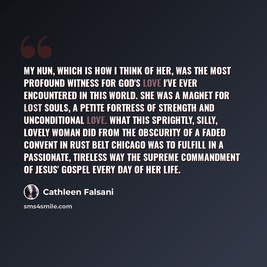 “My nun, which is how I think of her, was the most profound witness for God's love I've ever encountered in this world. She was a magnet for lost souls, a petite fortress of strength and unconditional love. What this sprightly, silly, lovely woman did from the obscurity of a faded convent in Rust…” quote by Cathleen Falsani
