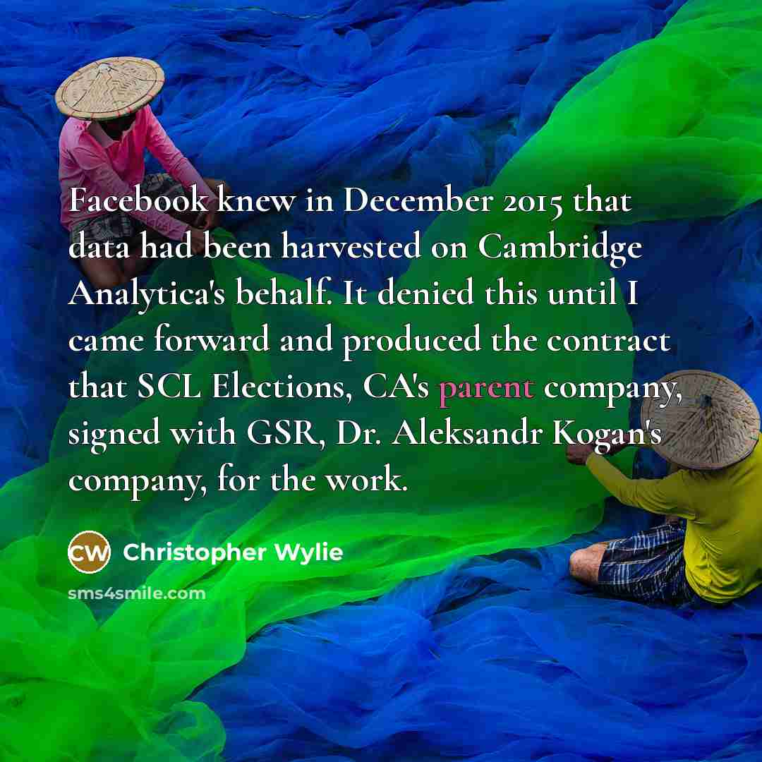 “Facebook knew in December 2015 that data had been harvested on Cambridge Analytica's behalf. It denied this until I came forward and produced the contract that SCL Elections, CA's parent company, signed with GSR, Dr. Aleksandr Kogan's company, for the work.” quote by Christopher Wylie
