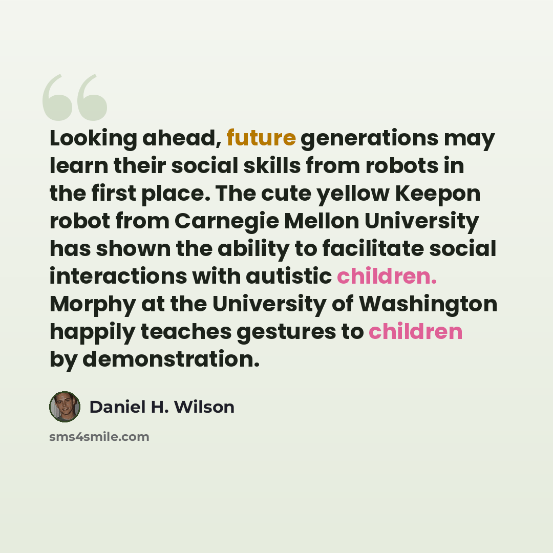 “Looking ahead, future generations may learn their social skills from robots in the first place. The cute yellow Keepon robot from Carnegie Mellon University has shown the ability to facilitate social interactions with autistic children. Morphy at the University of Washington happily teaches…” quote by Daniel H. Wilson