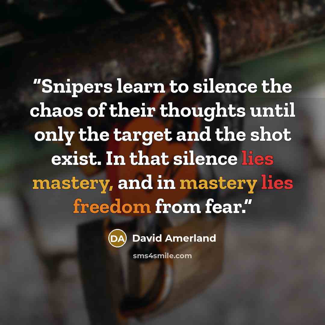 “Snipers learn to silence the chaos of their thoughts until only the target and the shot exist. In that silence lies mastery, and in mastery lies freedom from fear.” quote by David Amerland