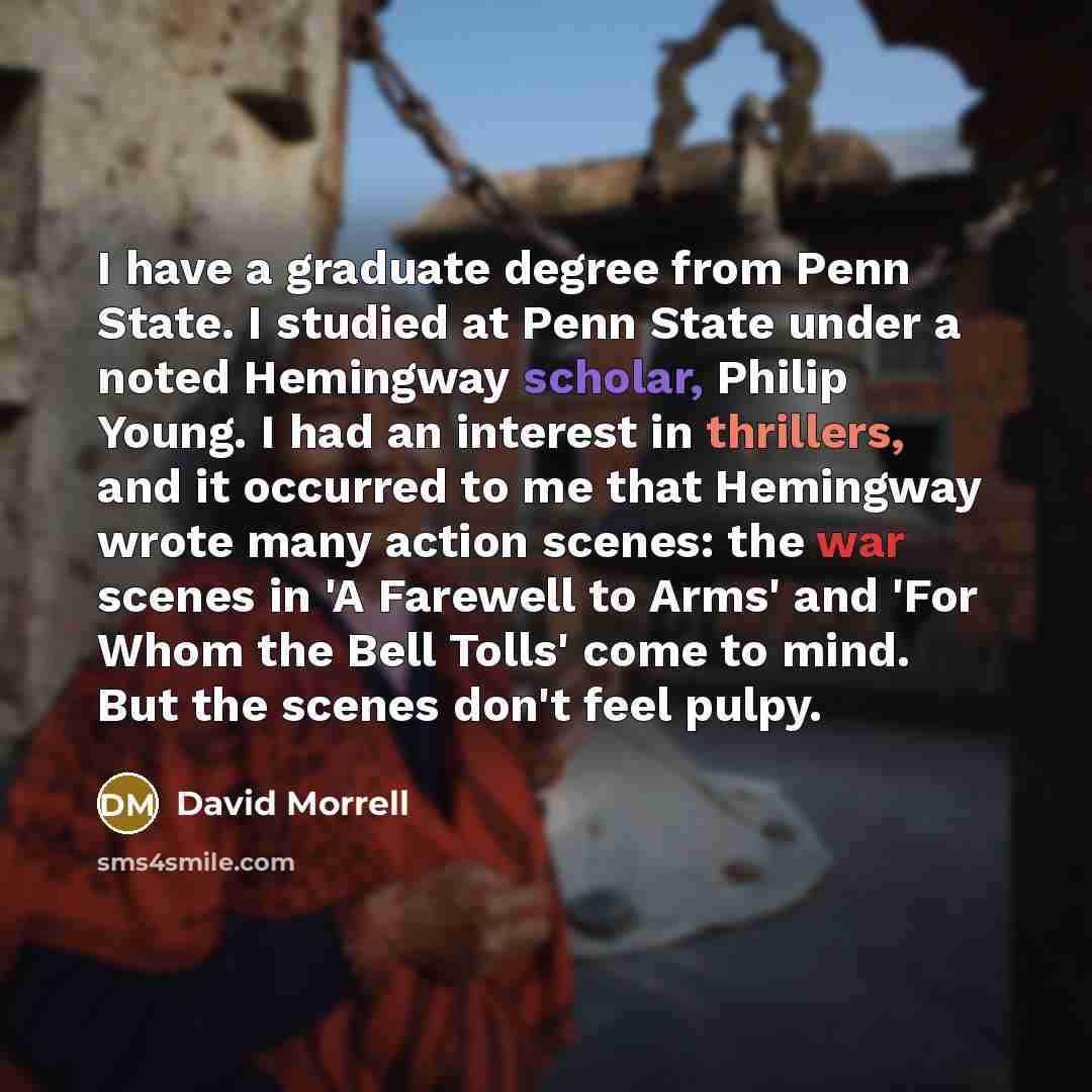 “I have a graduate degree from Penn State. I studied at Penn State under a noted Hemingway scholar, Philip Young. I had an interest in thrillers, and it occurred to me that Hemingway wrote many action scenes: the war scenes in 'A Farewell to Arms' and 'For Whom the Bell Tolls' come to mind. But the…” quote by David Morrell