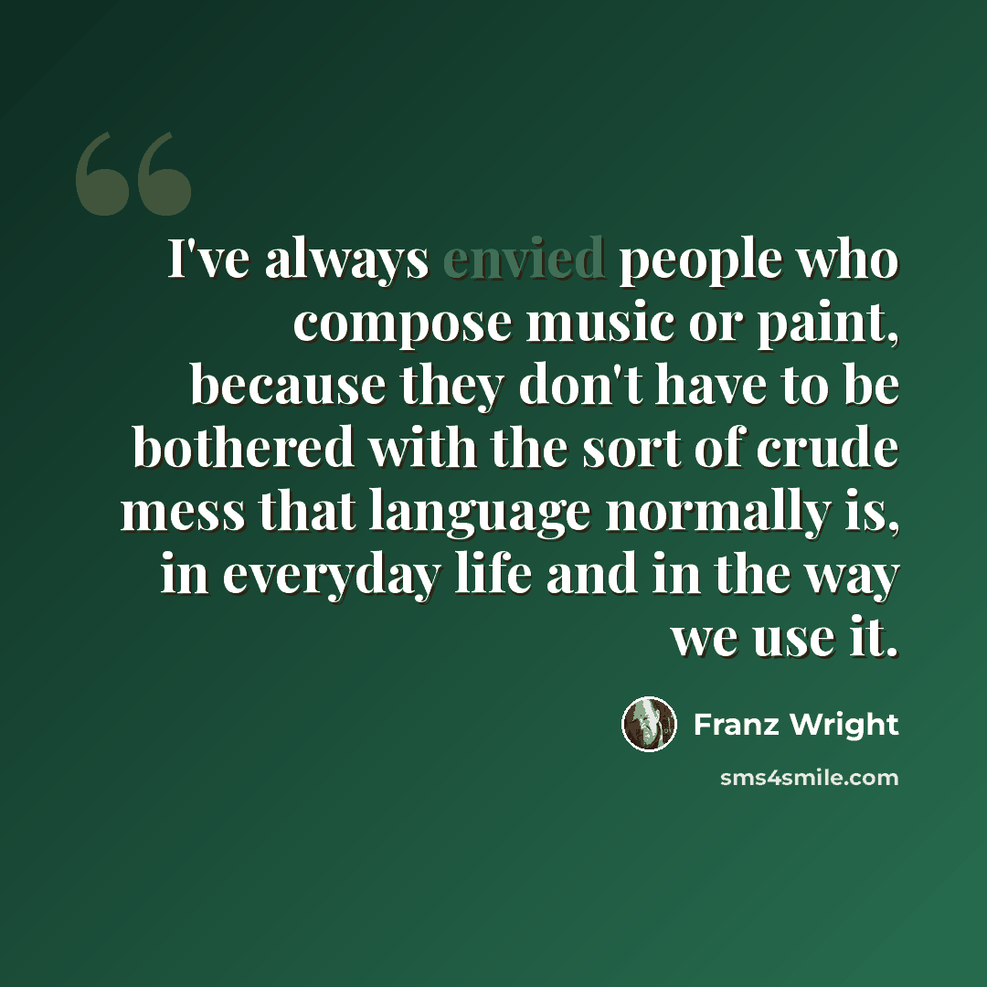 “I've always envied people who compose music or paint, because they don't have to be bothered with the sort of crude mess that language normally is, in everyday life and in the way we use it.” quote by Franz Wright