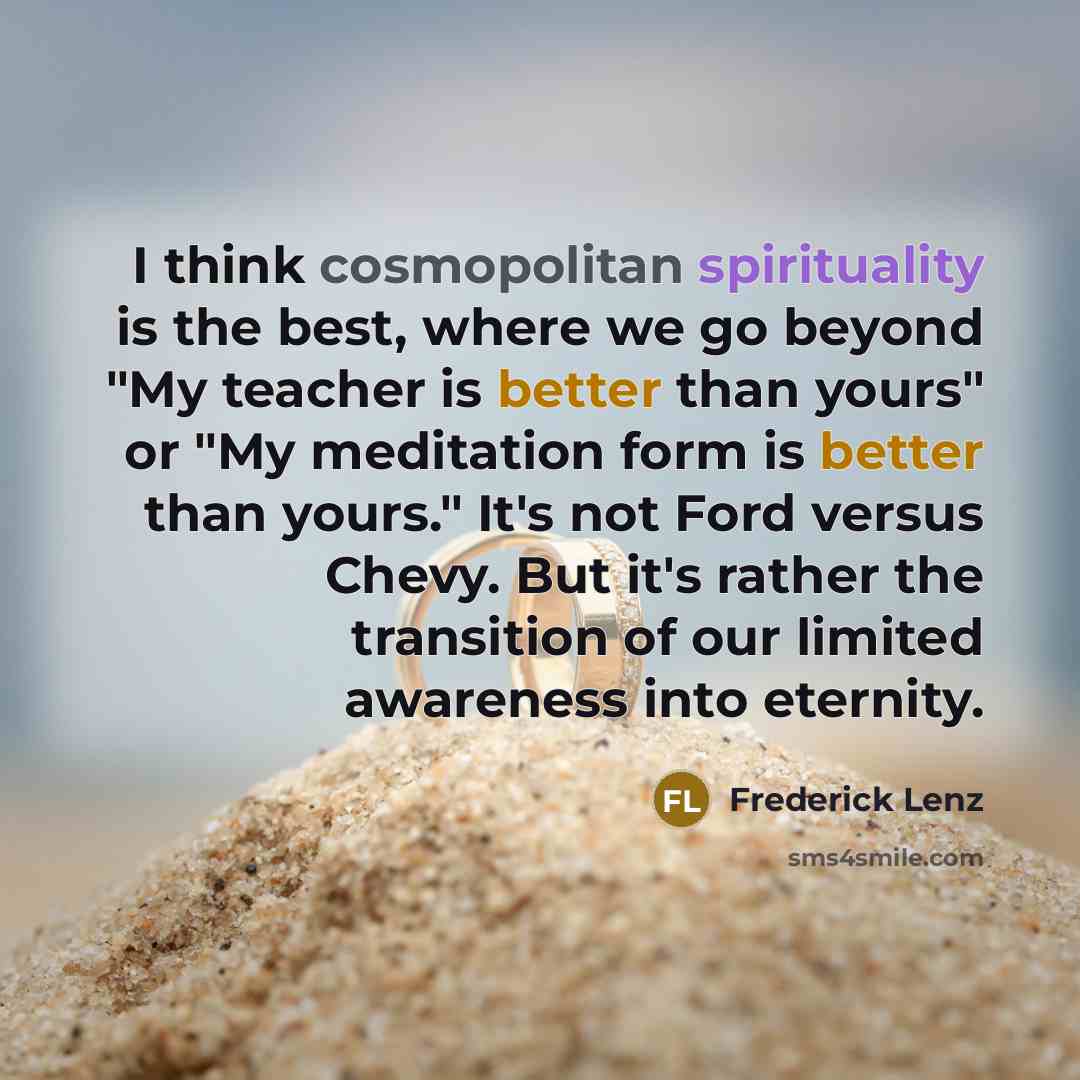 “I think cosmopolitan spirituality is the best, where we go beyond "My teacher is better than yours" or "My meditation form is better than yours." It's not Ford versus Chevy. But it's rather the transition of our limited awareness into eternity.” quote by Frederick Lenz