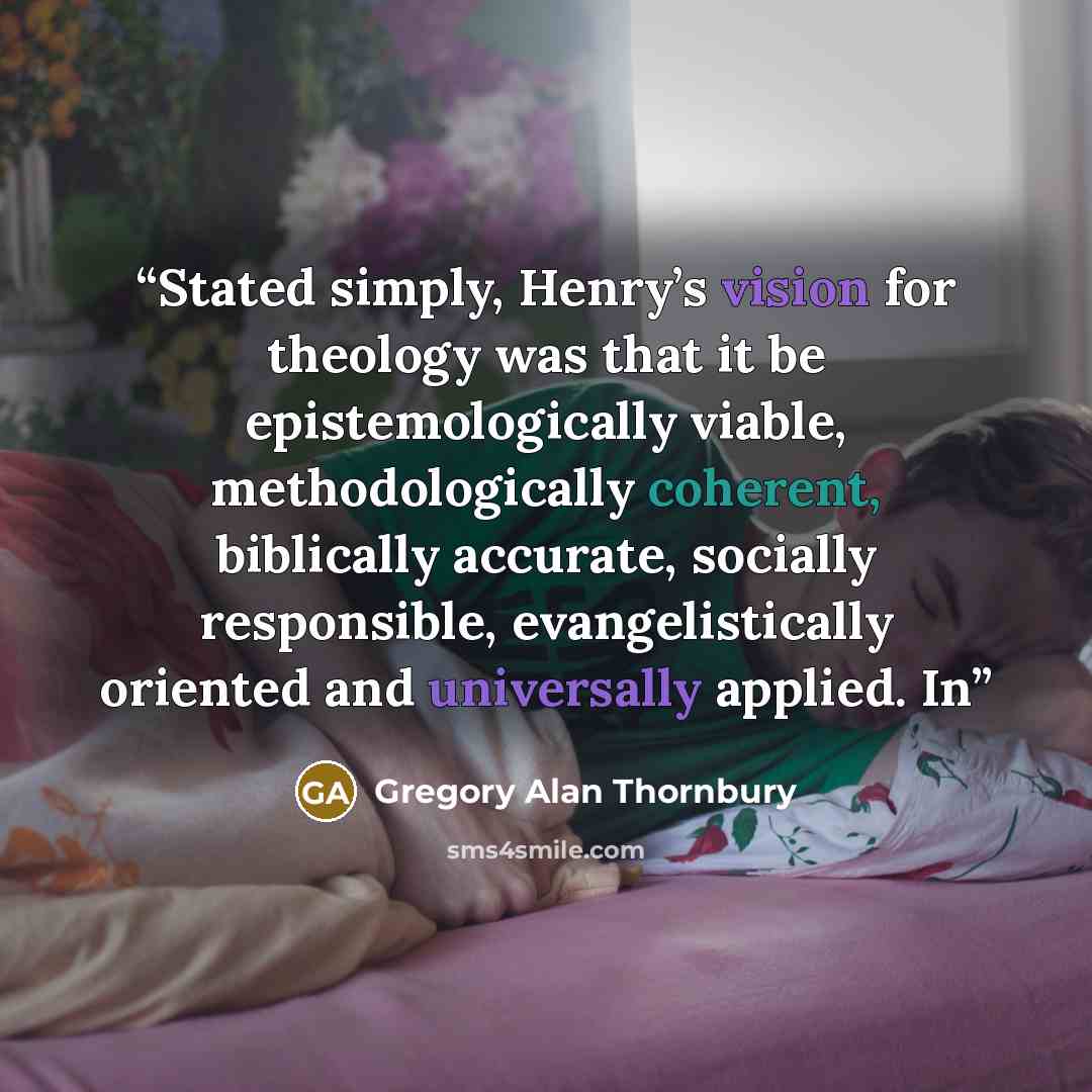 “Stated simply, Henry’s vision for theology was that it be epistemologically viable, methodologically coherent, biblically accurate, socially responsible, evangelistically oriented and universally applied. In” quote by Gregory Alan Thornbury