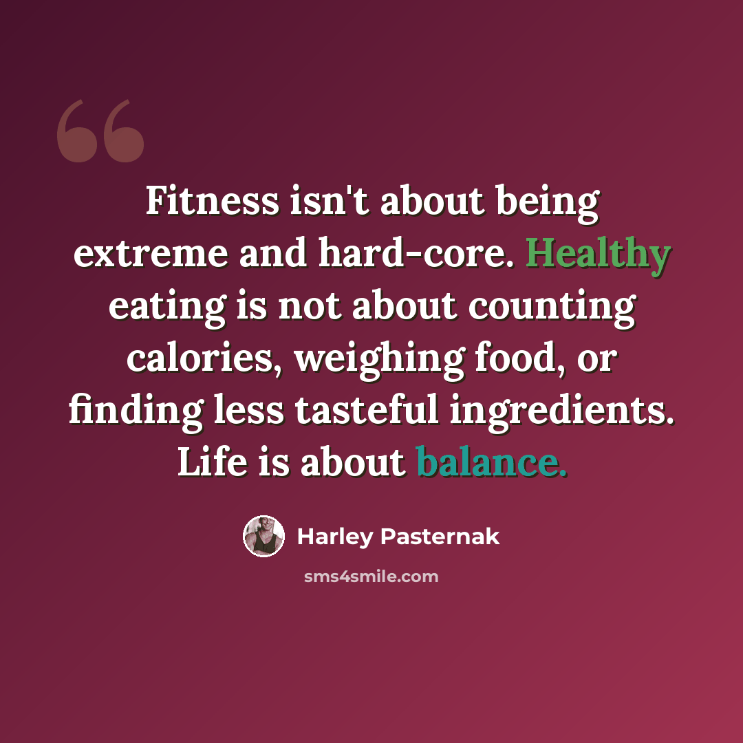 “Fitness isn't about being extreme and hard-core. Healthy eating is not about counting calories, weighing food, or finding less tasteful ingredients. Life is about balance.” quote by Harley Pasternak