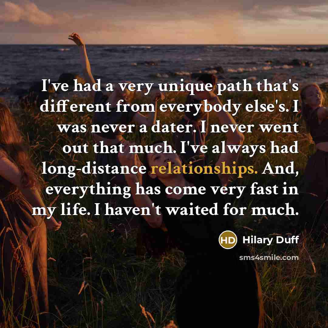 “I've had a very unique path that's different from everybody else's. I was never a dater. I never went out that much. I've always had long-distance relationships. And, everything has come very fast in my life. I haven't waited for much.” quote by Hilary Duff