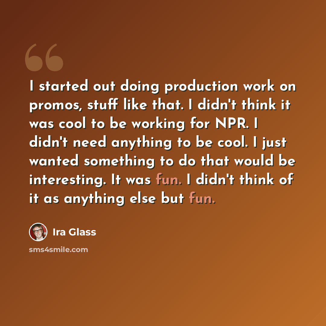“I started out doing production work on promos, stuff like that. I didn't think it was cool to be working for NPR. I didn't need anything to be cool. I just wanted something to do that would be interesting. It was fun. I didn't think of it as anything else but fun.” quote by Ira Glass