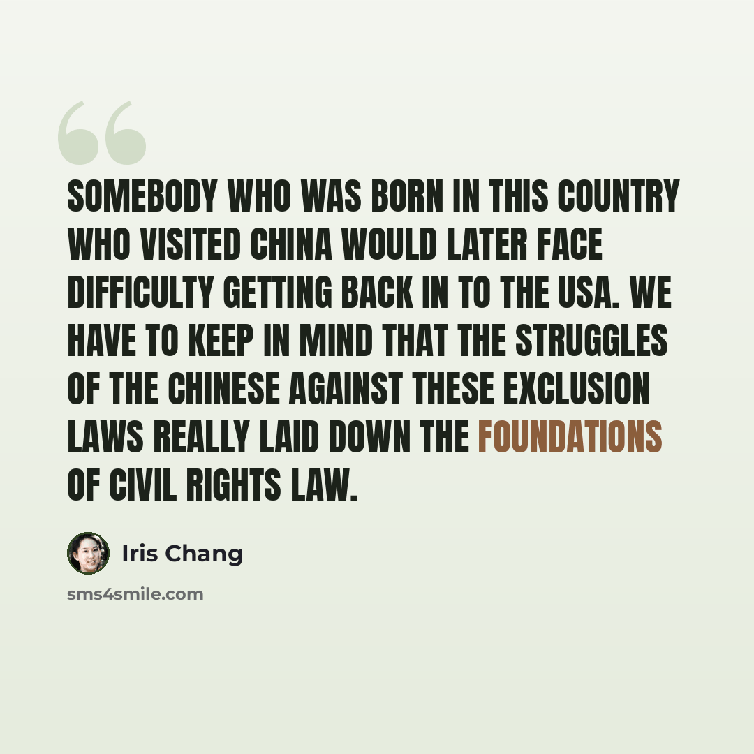 “Somebody who was born in this country who visited China would later face difficulty getting back in to the USA. We have to keep in mind that the struggles of the Chinese against these exclusion laws really laid down the foundations of civil rights law.” quote by Iris Chang