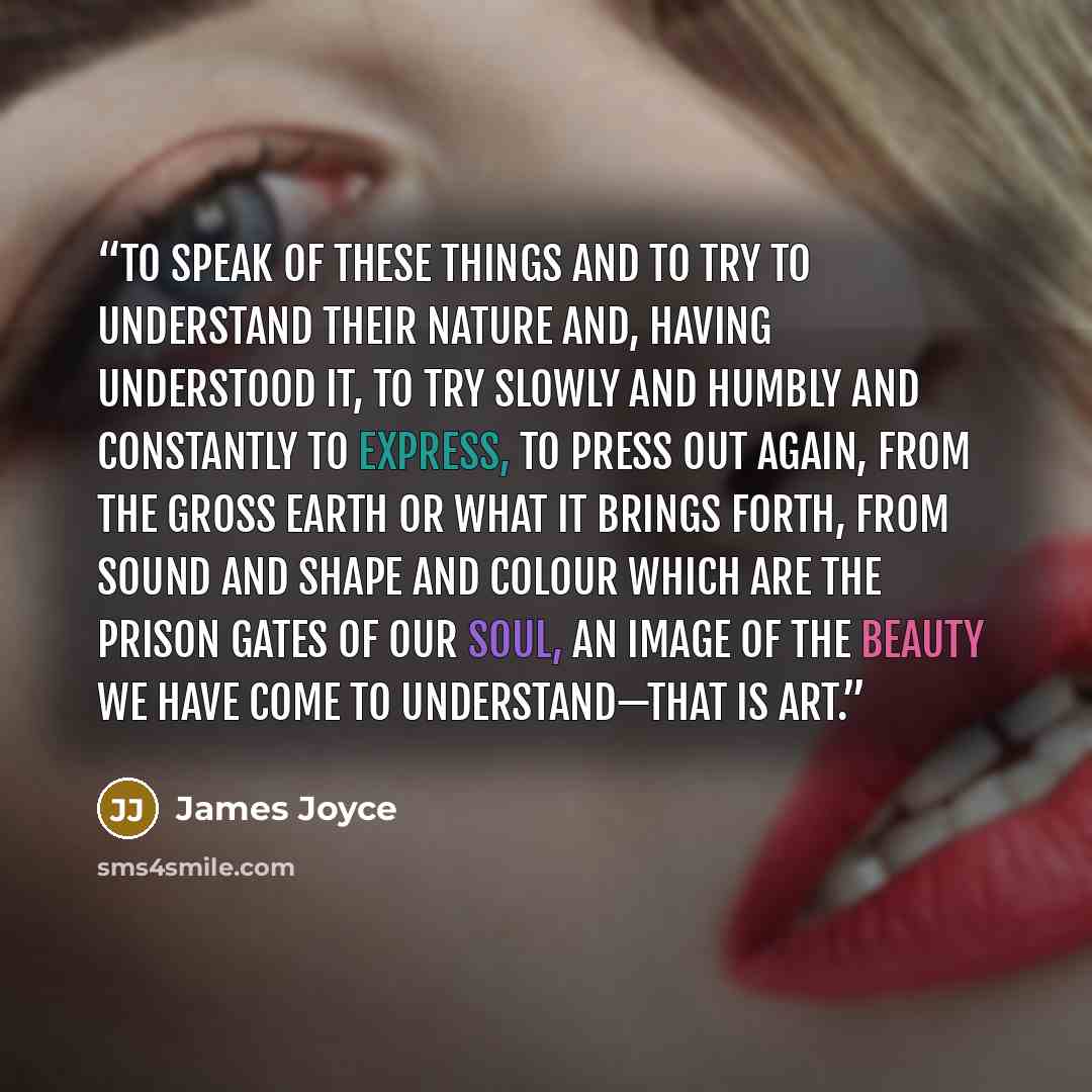 “To speak of these things and to try to understand their nature and, having understood it, to try slowly and humbly and constantly to express, to press out again, from the gross earth or what it brings forth, from sound and shape and colour which are the prison gates of our soul, an image of the…” quote by James Joyce