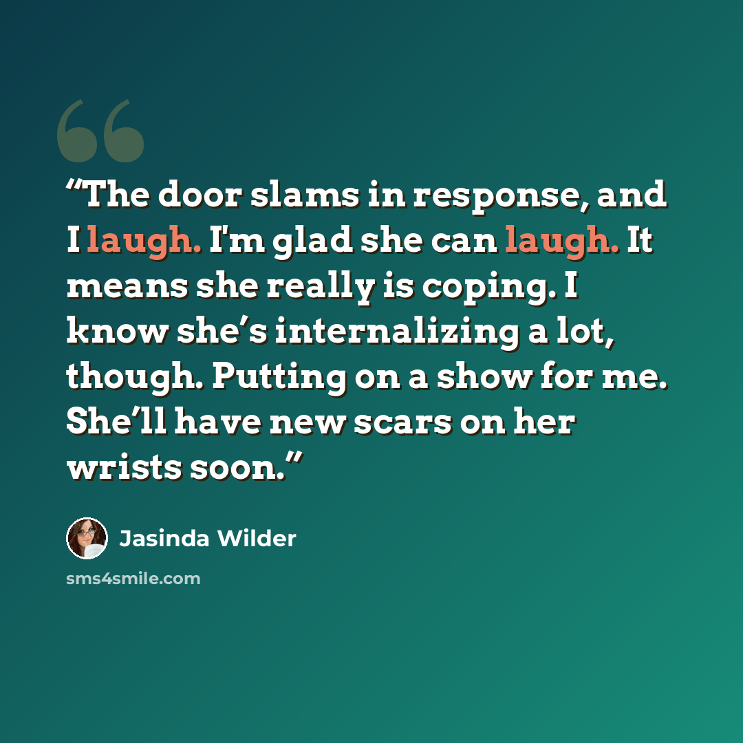 “The door slams in response, and I laugh. I'm glad she can laugh. It means she really is coping. I know she’s internalizing a lot, though. Putting on a show for me. She’ll have new scars on her wrists soon.” quote by Jasinda Wilder