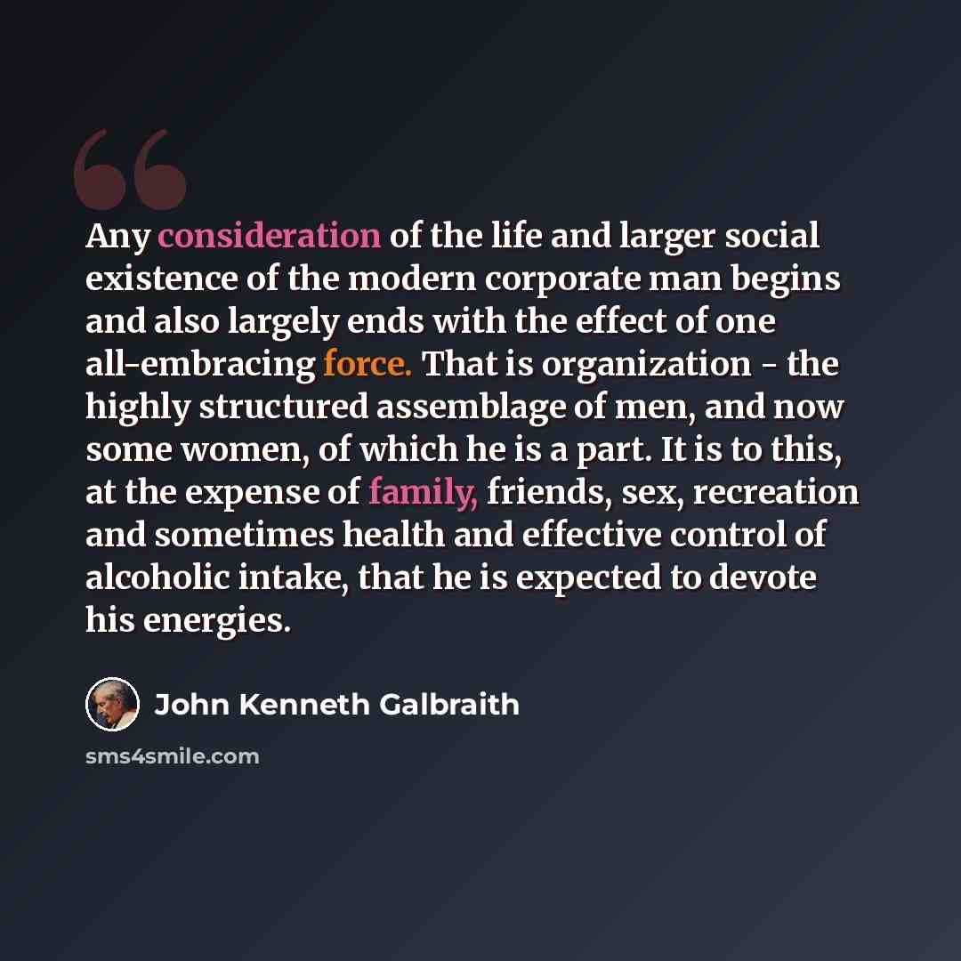 “Any consideration of the life and larger social existence of the modern corporate man begins and also largely ends with the effect of one all-embracing force. That is organization - the highly structured assemblage of men, and now some women, of which he is a part. It is to this, at the expense of…” quote by John Kenneth Galbraith