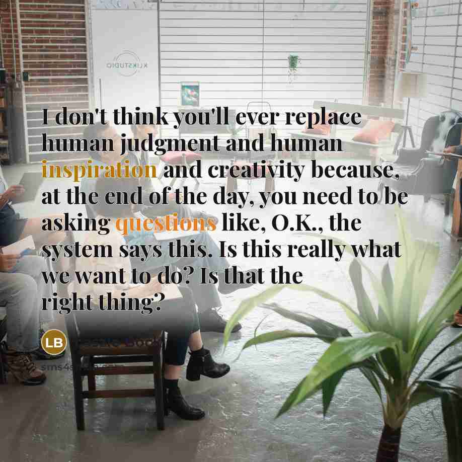 “I don't think you'll ever replace human judgment and human inspiration and creativity because, at the end of the day, you need to be asking questions like, O.K., the system says this. Is this really what we want to do? Is that the right thing?” quote by Laszlo Bock