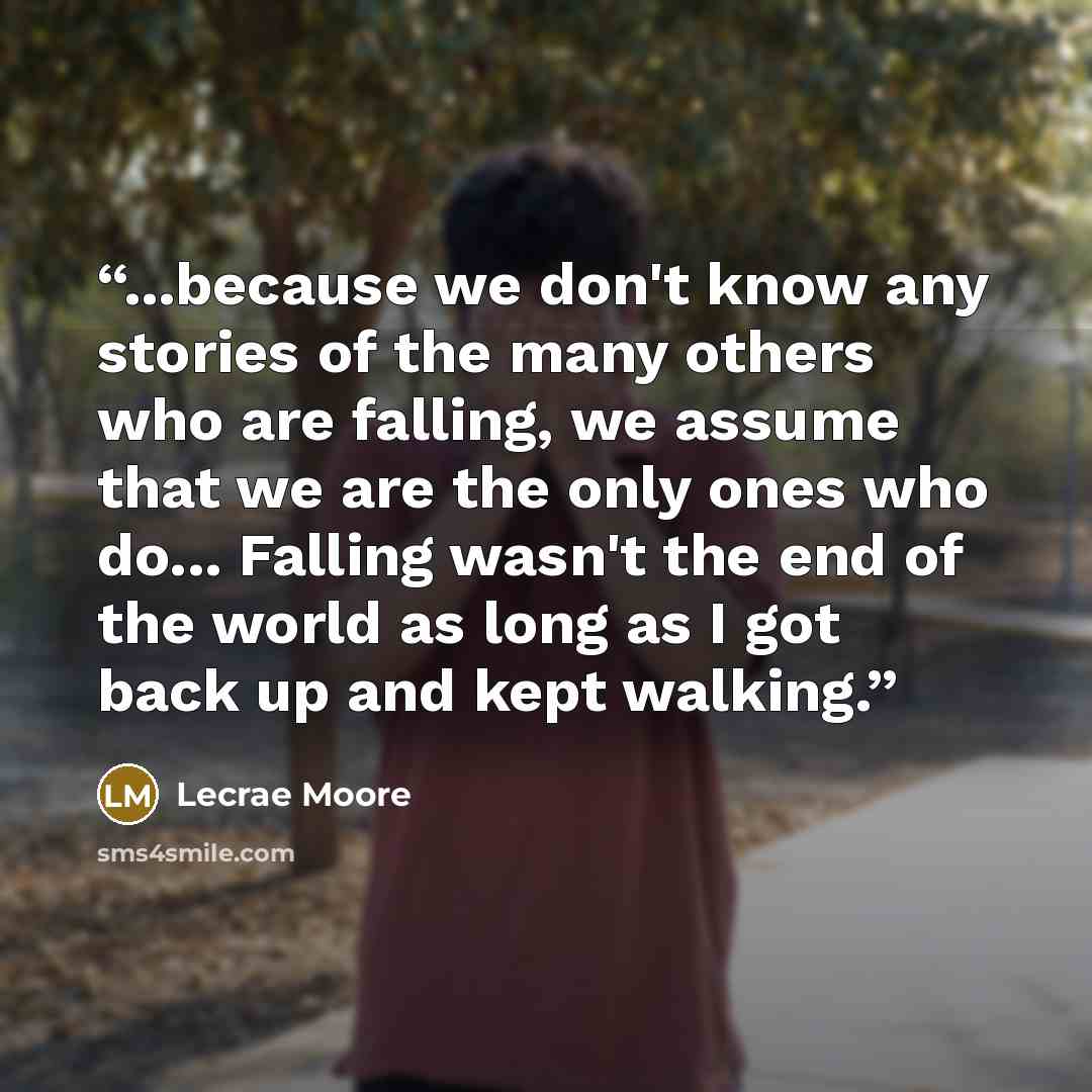 “...because we don't know any stories of the many others who are falling, we assume that we are the only ones who do... Falling wasn't the end of the world as long as I got back up and kept walking.” quote by Lecrae Moore