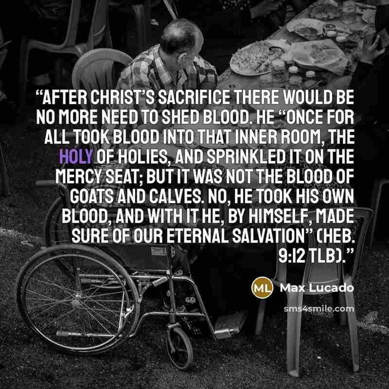 “After Christ’s sacrifice there would be no more need to shed blood. He “once for all took blood into that inner room, the Holy of Holies, and sprinkled it on the mercy seat; but it was not the blood of goats and calves. No, he took his own blood, and with it he, by himself, made sure of our…” quote by Max Lucado