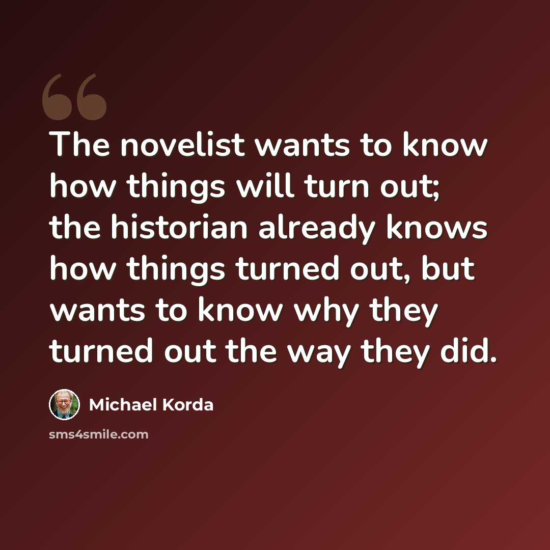 “The novelist wants to know how things will turn out; the historian already knows how things turned out, but wants to know why they turned out the way they did.” quote by Michael Korda