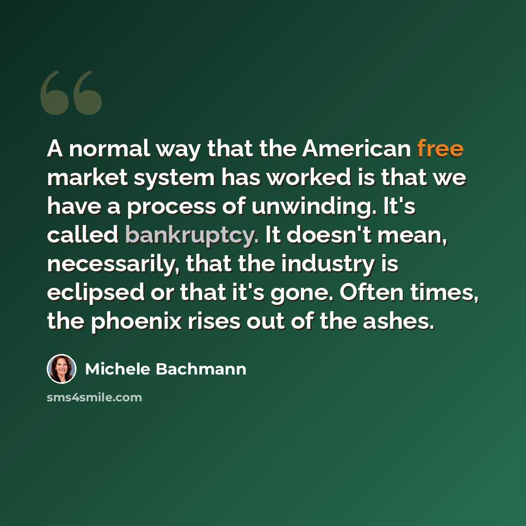 “A normal way that the American free market system has worked is that we have a process of unwinding. It's called bankruptcy. It doesn't mean, necessarily, that the industry is eclipsed or that it's gone. Often times, the phoenix rises out of the ashes.” quote by Michele Bachmann