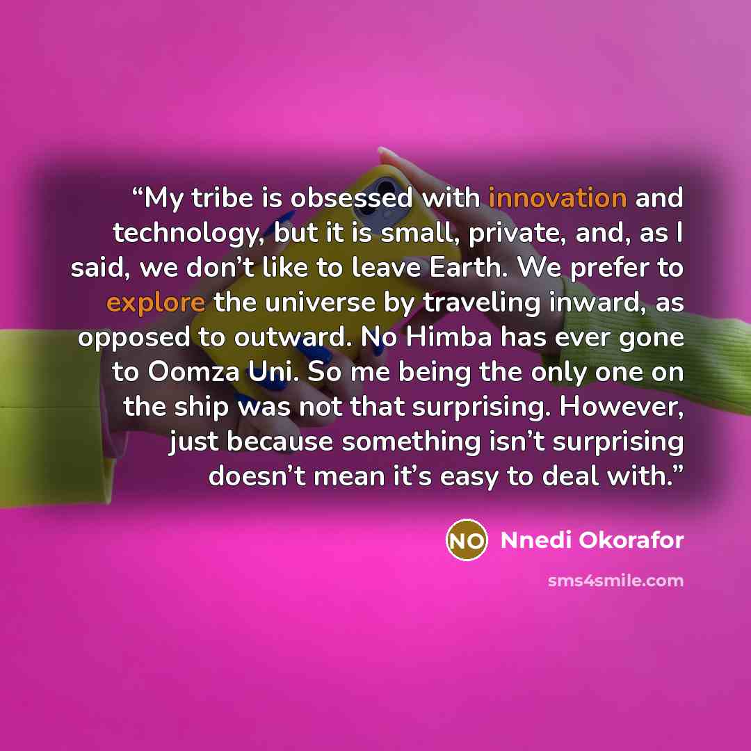 “My tribe is obsessed with innovation and technology, but it is small, private, and, as I said, we don’t like to leave Earth. We prefer to explore the universe by traveling inward, as opposed to outward. No Himba has ever gone to Oomza Uni. So me being the only one on the ship was not that…” quote by Nnedi Okorafor