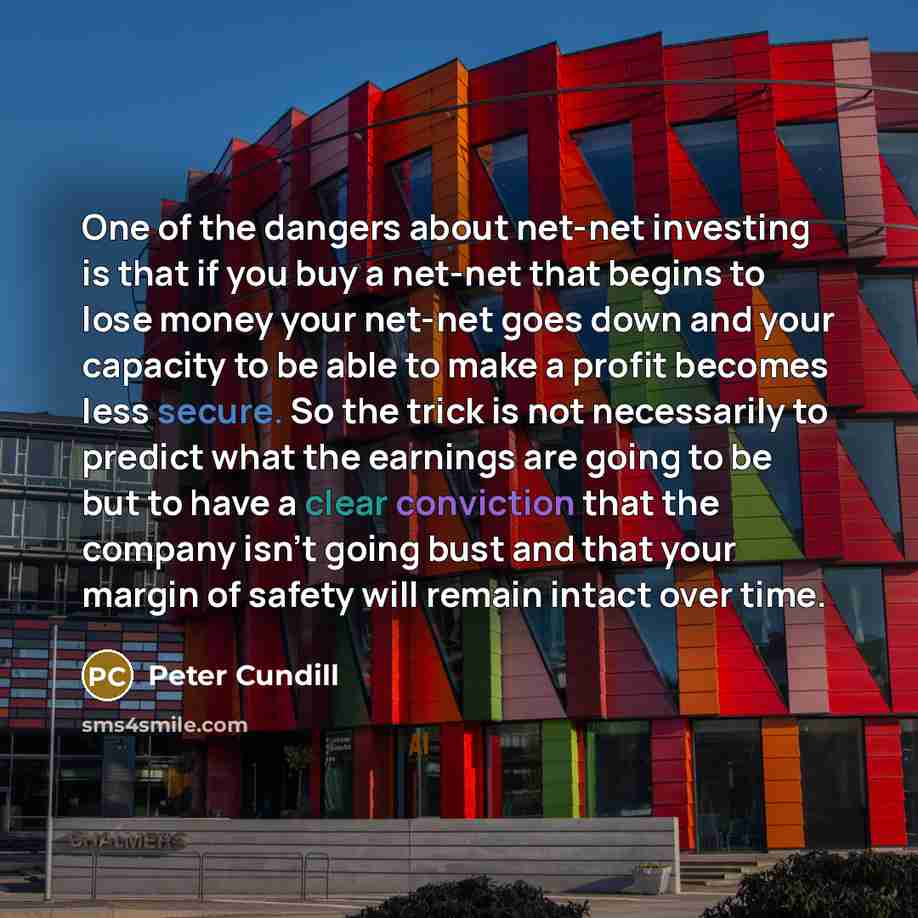 “One of the dangers about net-net investing is that if you buy a net-net that begins to lose money your net-net goes down and your capacity to be able to make a profit becomes less secure. So the trick is not necessarily to predict what the earnings are going to be but to have a clear conviction…” quote by Peter Cundill