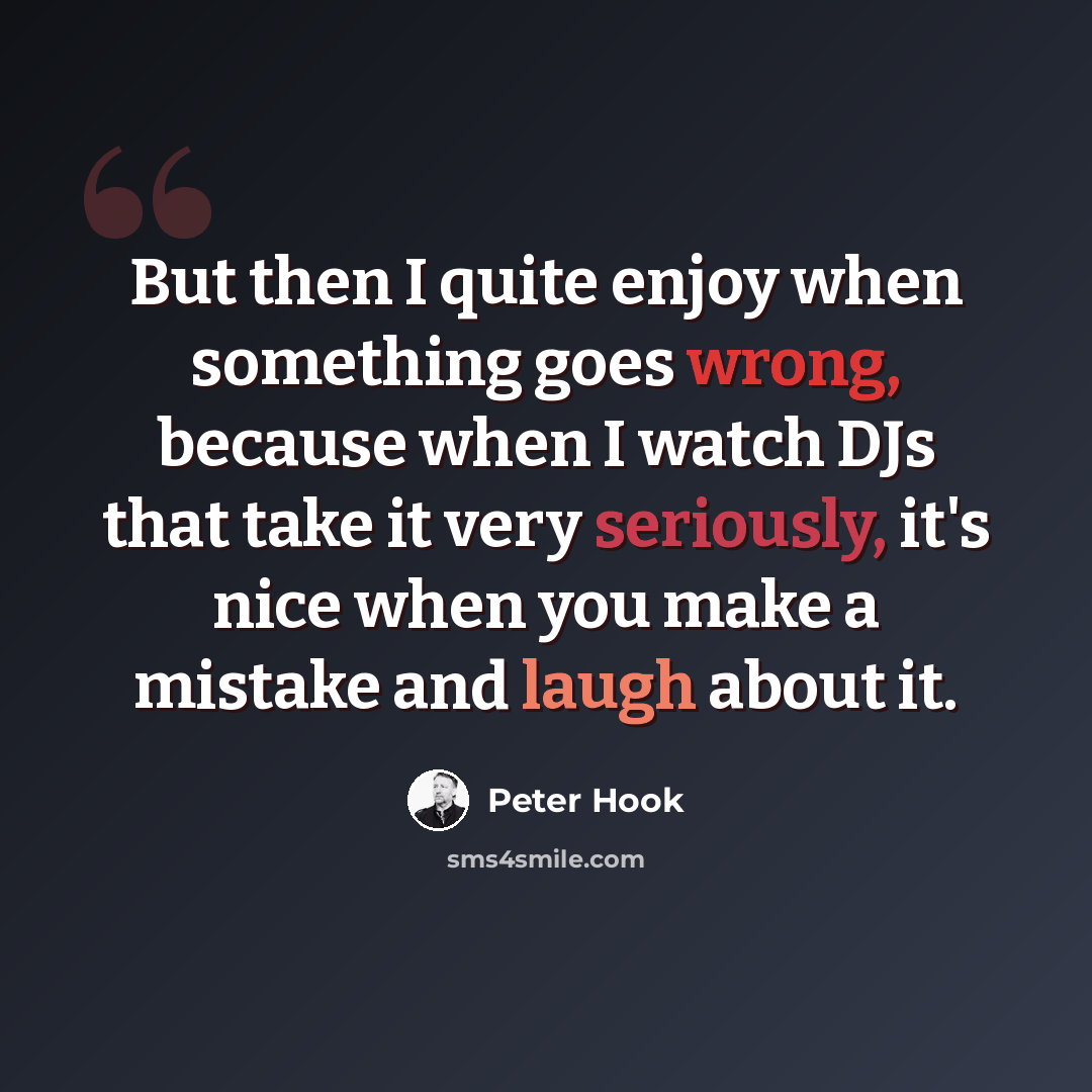 “But then I quite enjoy when something goes wrong, because when I watch DJs that take it very seriously, it's nice when you make a mistake and laugh about it.” quote by Peter Hook