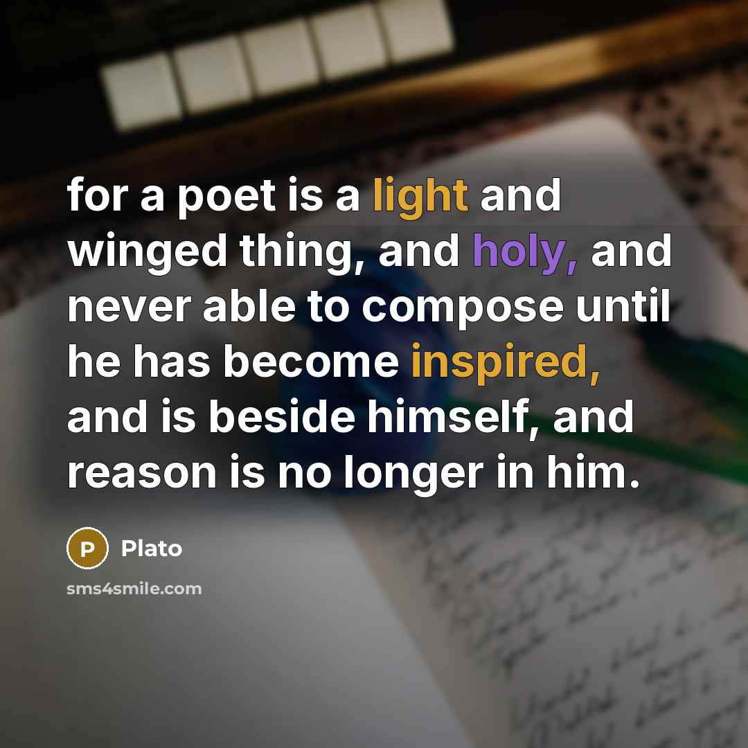 “for a poet is a light and winged thing, and holy, and never able to compose until he has become inspired, and is beside himself, and reason is no longer in him.” quote by Plato