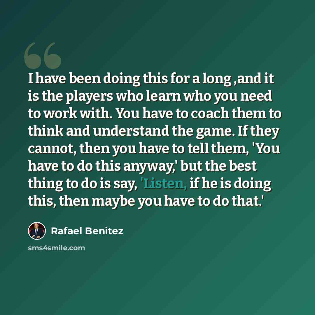 “I have been doing this for a long ,and it is the players who learn who you need to work with. You have to coach them to think and understand the game. If they cannot, then you have to tell them, 'You have to do this anyway,' but the best thing to do is say, 'Listen, if he is doing this, then maybe…” quote by Rafael Benitez