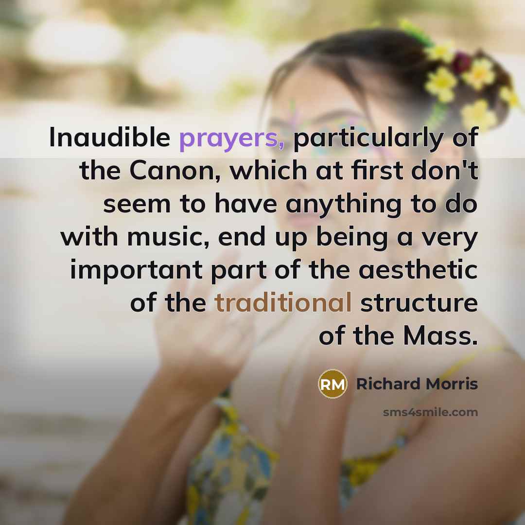 “Inaudible prayers, particularly of the Canon, which at first don't seem to have anything to do with music, end up being a very important part of the aesthetic of the traditional structure of the Mass.” quote by Richard Morris