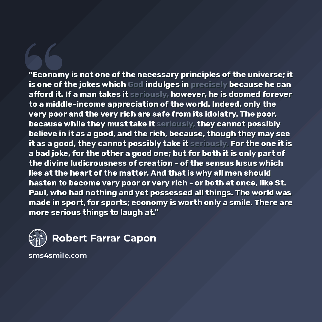 “Economy is not one of the necessary principles of the universe; it is one of the jokes which God indulges in precisely because he can afford it. If a man takes it seriously, however, he is doomed forever to a middle-income appreciation of the world. Indeed, only the very poor and the very rich are…” quote by Robert Farrar Capon