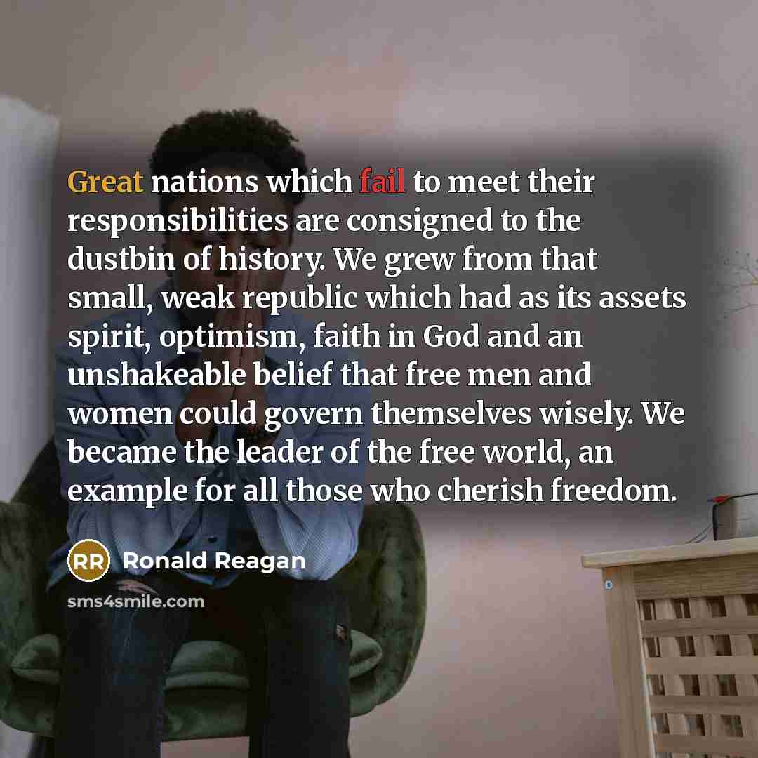 “Great nations which fail to meet their responsibilities are consigned to the dustbin of history. We grew from that small, weak republic which had as its assets spirit, optimism, faith in God and an unshakeable belief that free men and women could govern themselves wisely. We became the leader of…” quote by Ronald Reagan