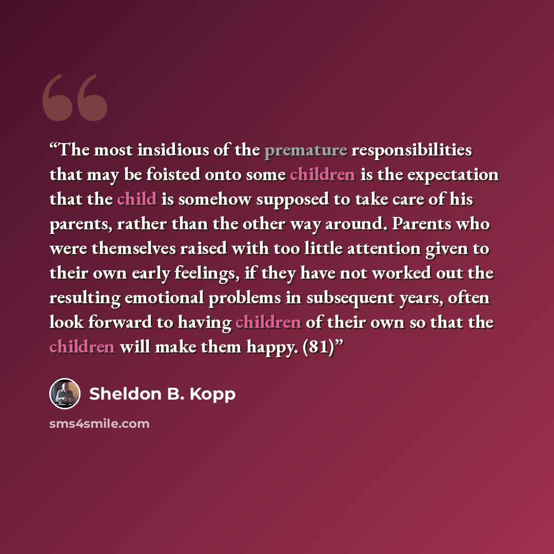 “The most insidious of the premature responsibilities that may be foisted onto some children is the expectation that the child is somehow supposed to take care of his parents, rather than the other way around. Parents who were themselves raised with too little attention given to their own early…” quote by Sheldon B. Kopp