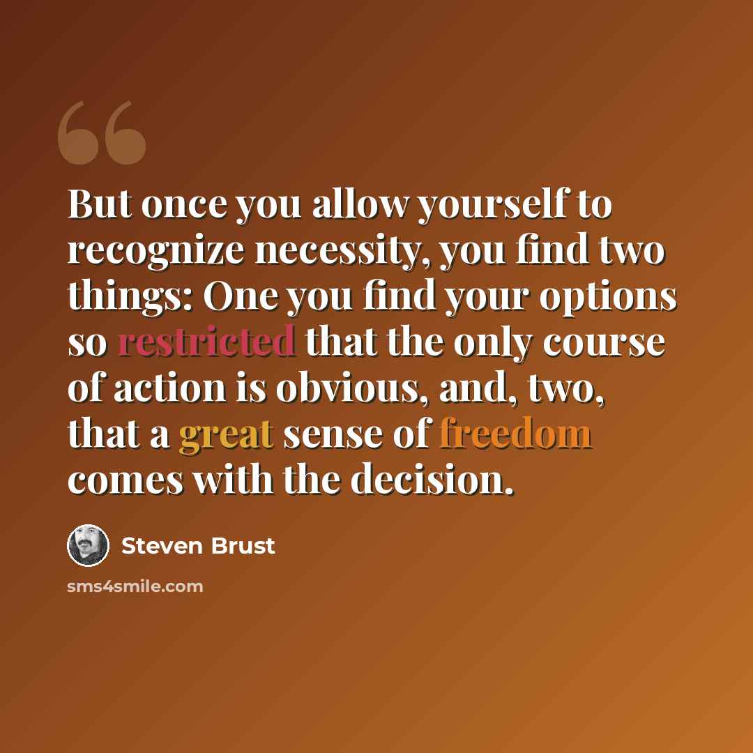 “But once you allow yourself to recognize necessity, you find two things: One you find your options so restricted that the only course of action is obvious, and, two, that a great sense of freedom comes with the decision.” quote by Steven Brust