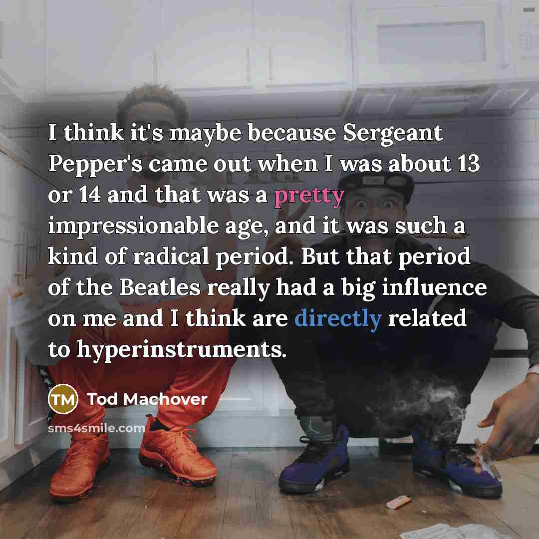 “I think it's maybe because Sergeant Pepper's came out when I was about 13 or 14 and that was a pretty impressionable age, and it was such a kind of radical period. But that period of the Beatles really had a big influence on me and I think are directly related to hyperinstruments.” quote by Tod Machover