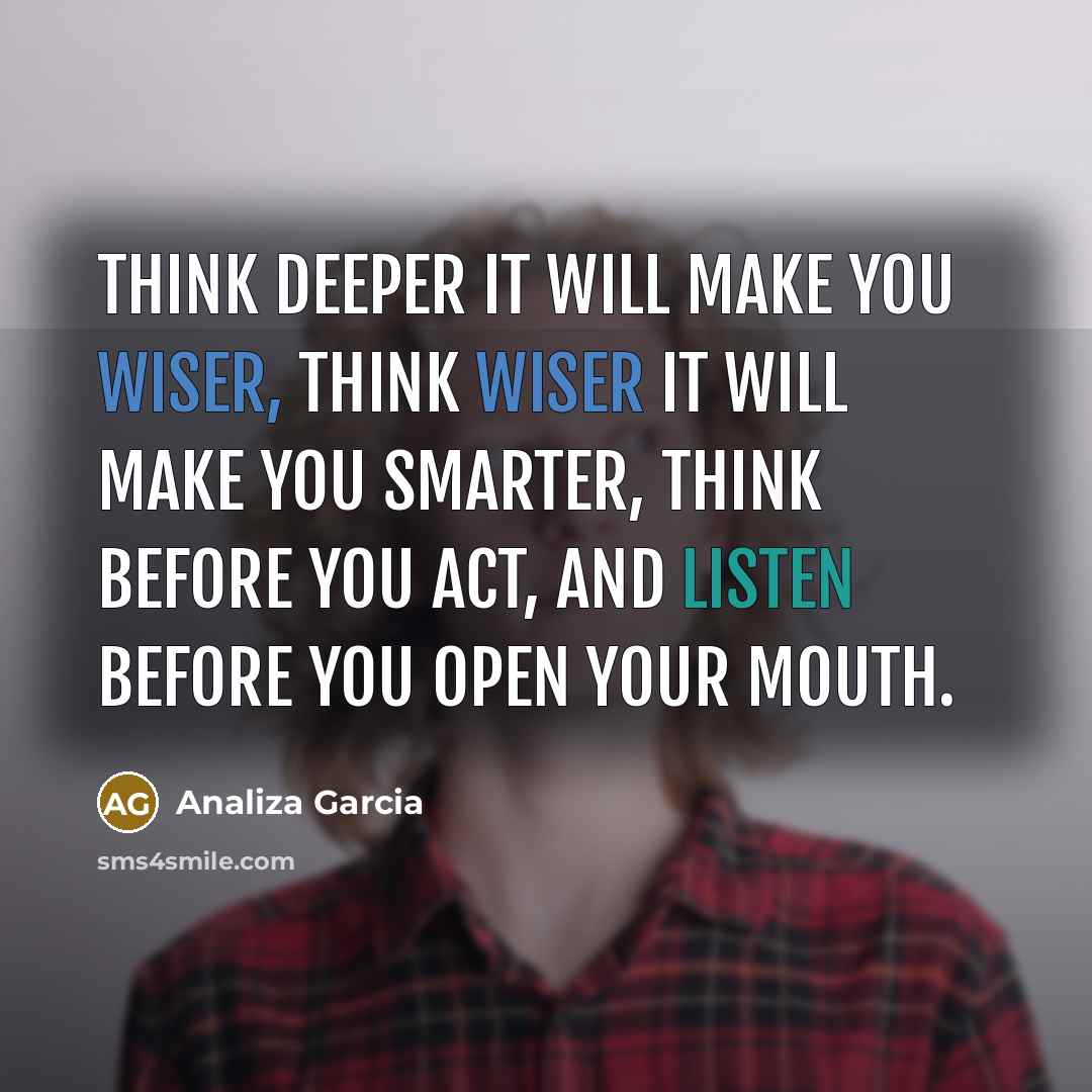 “Think deeper it will make you wiser, think wiser it will make you smarter, think before you act, and listen before you open your mouth.” quote by Analiza Garcia