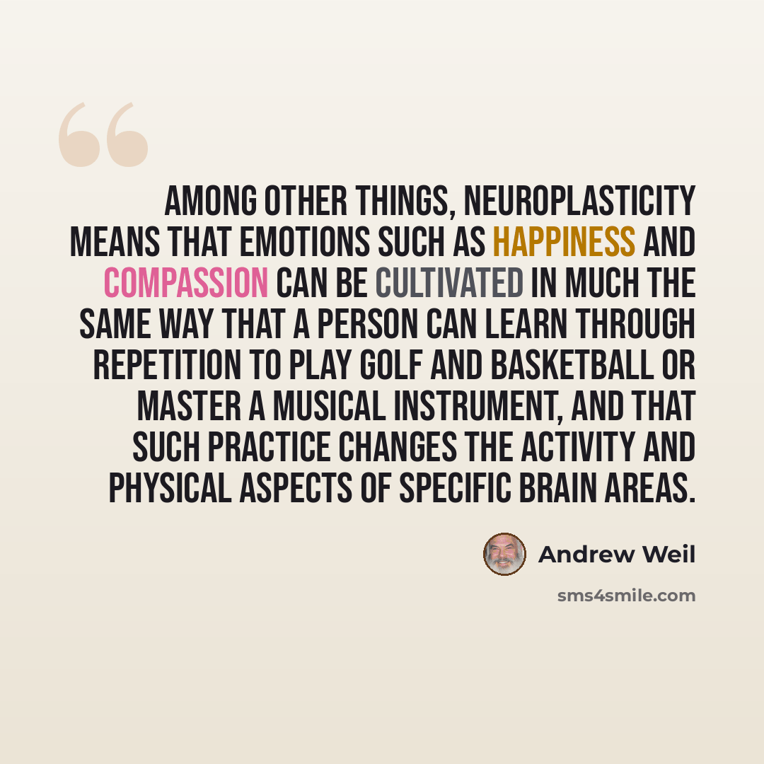 “Among other things, neuroplasticity means that emotions such as happiness and compassion can be cultivated in much the same way that a person can learn through repetition to play golf and basketball or master a musical instrument, and that such practice changes the activity and physical aspects of…” quote by Andrew Weil