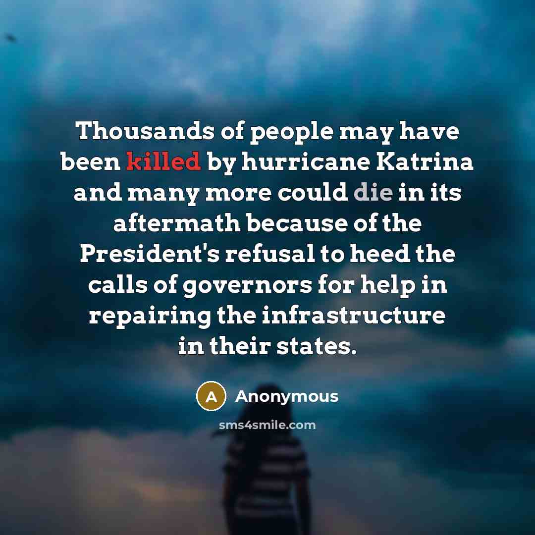 “Thousands of people may have been killed by hurricane Katrina and many more could die in its aftermath because of the President's refusal to heed the calls of governors for help in repairing the infrastructure in their states.” quote by Anonymous