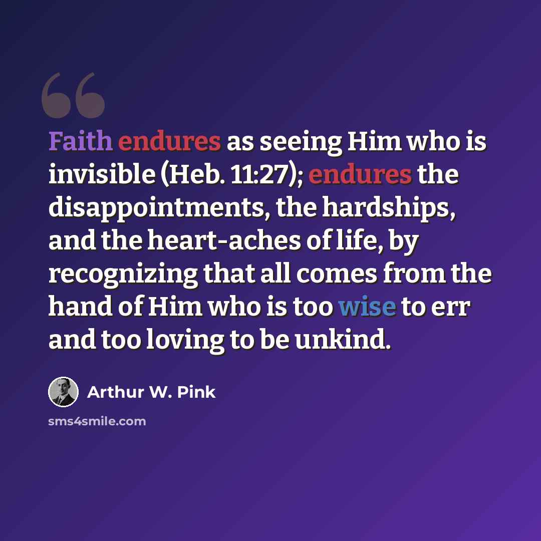 “Faith endures as seeing Him who is invisible (Heb. 11:27); endures the disappointments, the hardships, and the heart-aches of life, by recognizing that all comes from the hand of Him who is too wise to err and too loving to be unkind.” quote by Arthur W. Pink