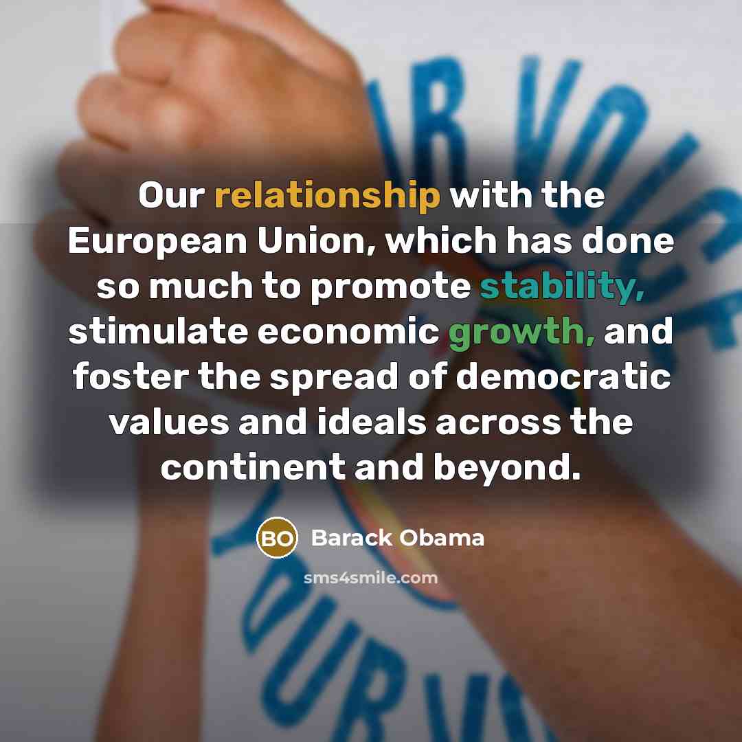 “Our relationship with the European Union, which has done so much to promote stability, stimulate economic growth, and foster the spread of democratic values and ideals across the continent and beyond.” quote by Barack Obama