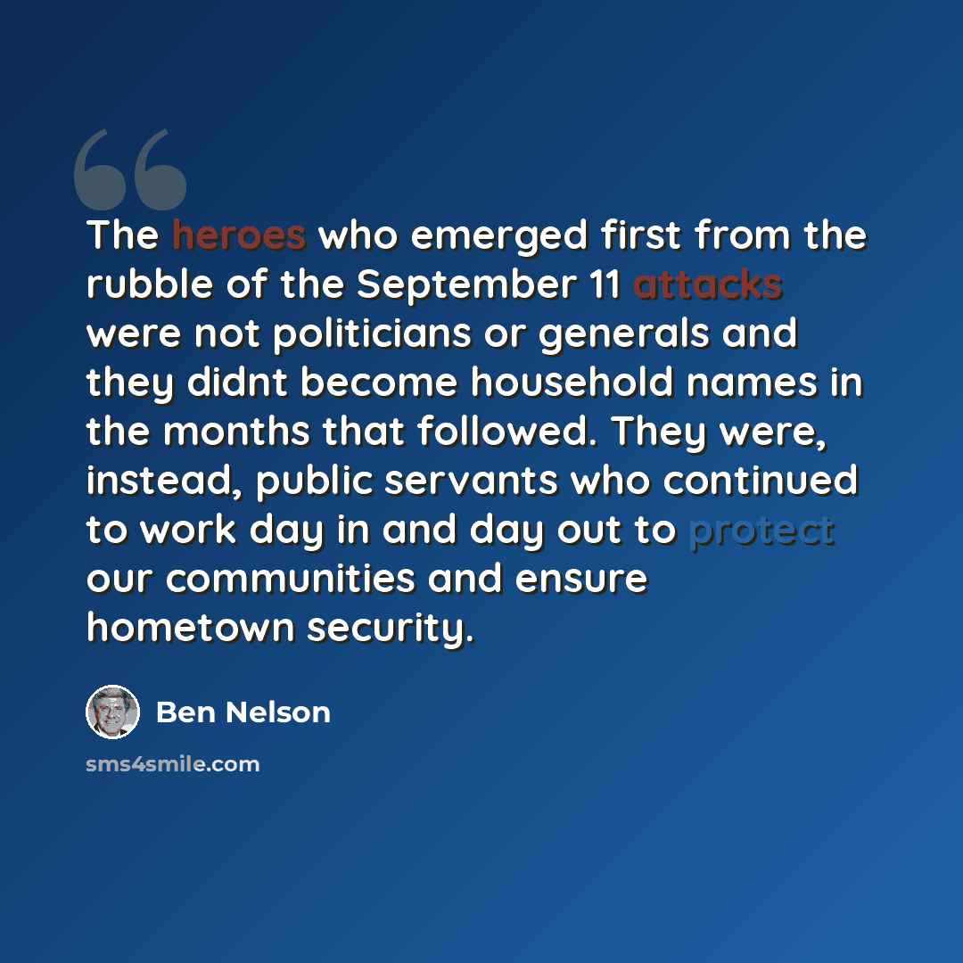 “The heroes who emerged first from the rubble of the September 11 attacks were not politicians or generals and they didnt become household names in the months that followed. They were, instead, public servants who continued to work day in and day out to protect our communities and ensure hometown…” quote by Ben Nelson